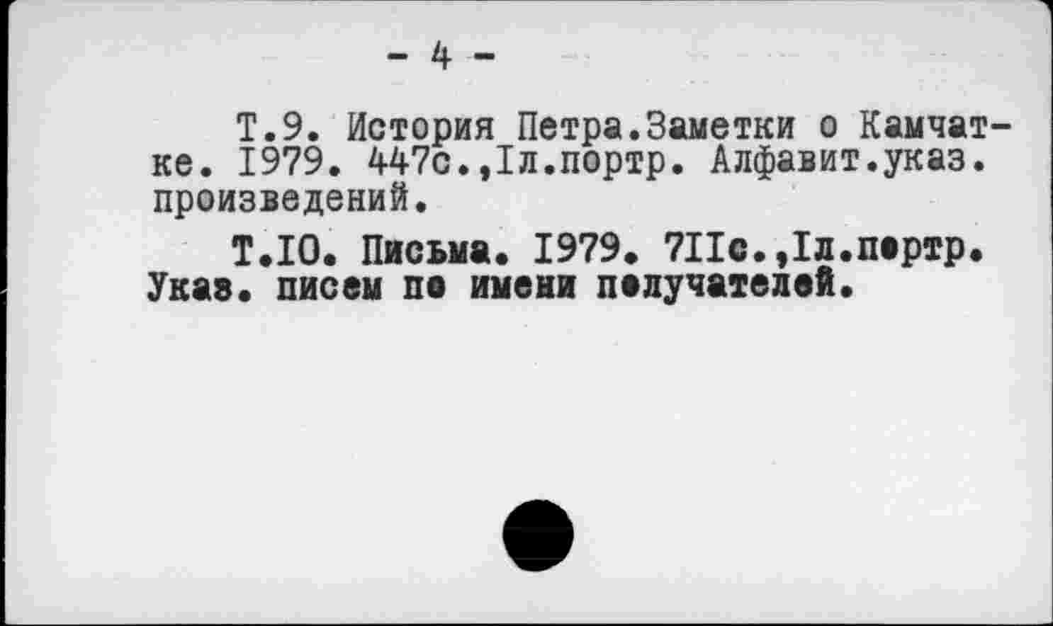 ﻿- 4 -
Т.9. История Петра.Заметки о Камчатке. 1979. 447с.,1л.портр. Алфавит.указ, произведений.
Т.Ю. Письма. 1979. 7Пс.,1л.портр.
Указ, писем по имени получателей.